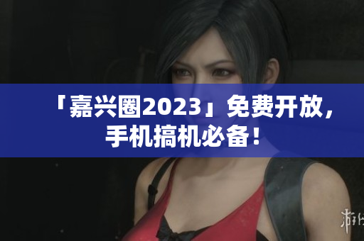 「嘉兴圈2023」免费开放，手机搞机必备！