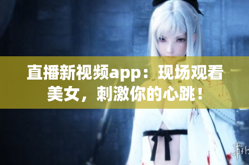 直播新视频app：现场观看美女，刺激你的心跳！
