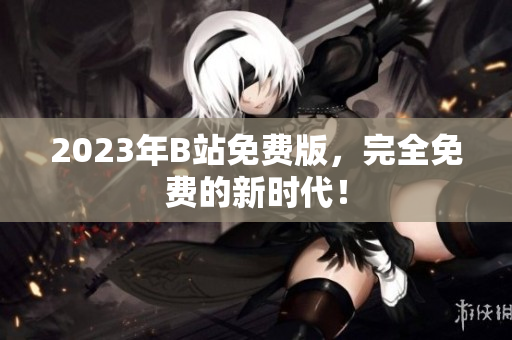 2023年B站免费版，完全免费的新时代！
