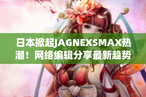 日本掀起JAGNEXSMAX热潮！网络编辑分享最新趋势