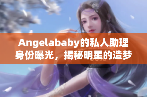 Angelababy的私人助理身份曝光，揭秘明星的造梦工厂