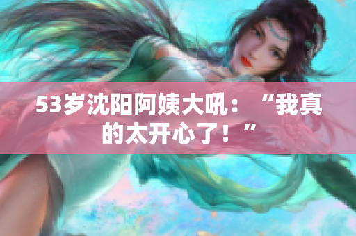 53岁沈阳阿姨大吼：“我真的太开心了！”