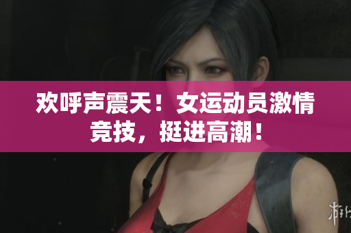 欢呼声震天！女运动员激情竞技，挺进高潮！