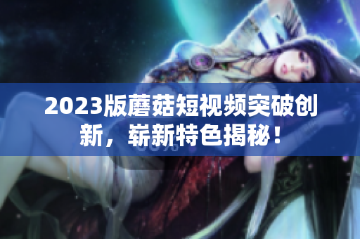 2023版蘑菇短视频突破创新，崭新特色揭秘！