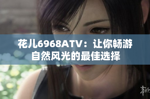 花儿6968ATV：让你畅游自然风光的最佳选择