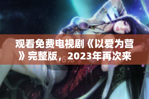 观看免费电视剧《以爱为营》完整版，2023年再次来袭