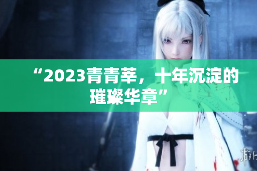 “2023青青莘，十年沉淀的璀璨华章”
