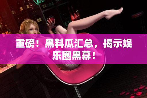 重磅！黑料瓜汇总，揭示娱乐圈黑幕！