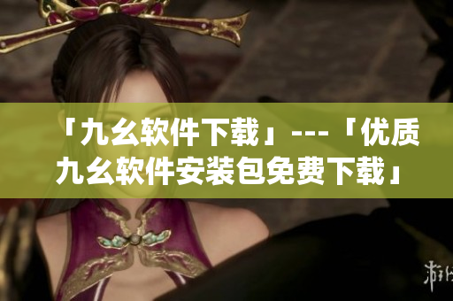「九幺软件下载」---「优质九幺软件安装包免费下载」)