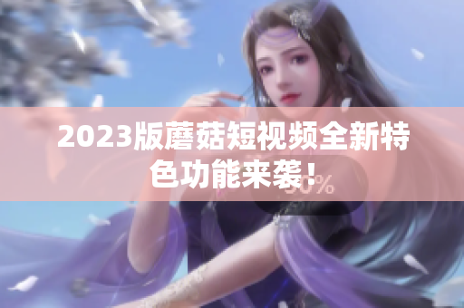 2023版蘑菇短视频全新特色功能来袭！
