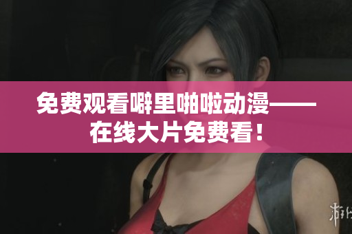 免费观看噼里啪啦动漫——在线大片免费看！