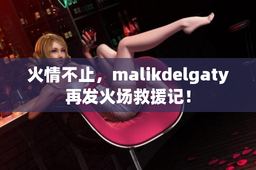 火情不止，malikdelgaty再发火场救援记！