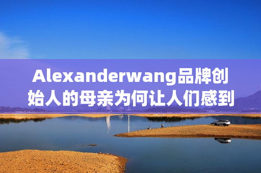 Alexanderwang品牌创始人的母亲为何让人们感到惊喜？