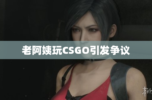 老阿姨玩CSGO引发争议