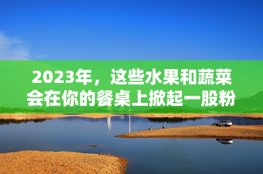 2023年，这些水果和蔬菜会在你的餐桌上掀起一股粉红色旋风