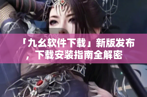 「九幺软件下载」新版发布，下载安装指南全解密