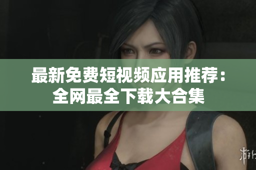 最新免费短视频应用推荐：全网最全下载大合集