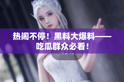 热闹不停！黑料大爆料——吃瓜群众必看！