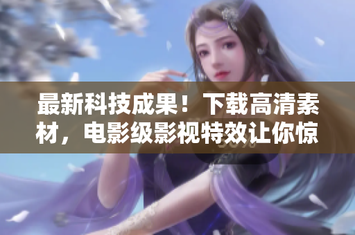 最新科技成果！下载高清素材，电影级影视特效让你惊叹不已