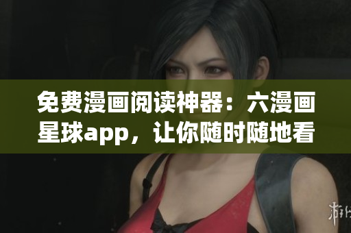 免费漫画阅读神器：六漫画星球app，让你随时随地看漫画
