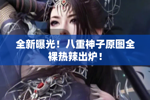 全新曝光！八重神子原图全裸热辣出炉！