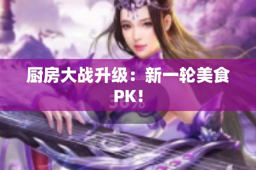 厨房大战升级：新一轮美食PK！
