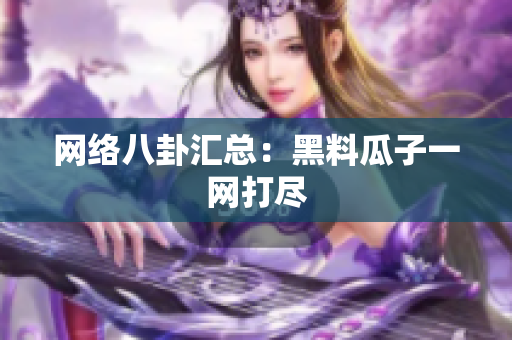 网络八卦汇总：黑料瓜子一网打尽