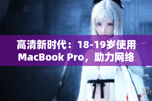 高清新时代：18-19岁使用MacBook Pro，助力网络编辑创作！