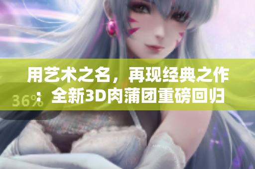 用艺术之名，再现经典之作：全新3D肉蒲团重磅回归