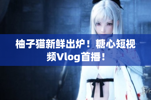 柚子猫新鲜出炉！糖心短视频Vlog首播！
