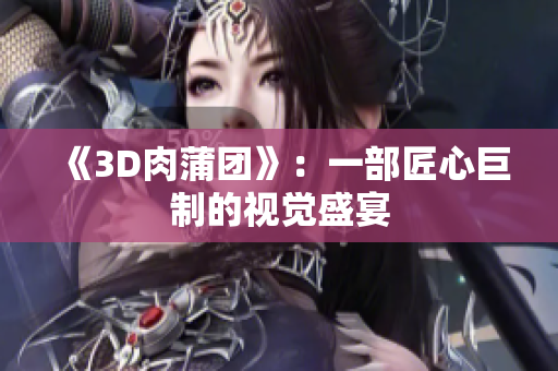 《3D肉蒲团》：一部匠心巨制的视觉盛宴