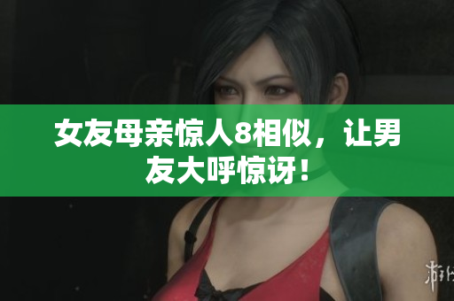 女友母亲惊人8相似，让男友大呼惊讶！