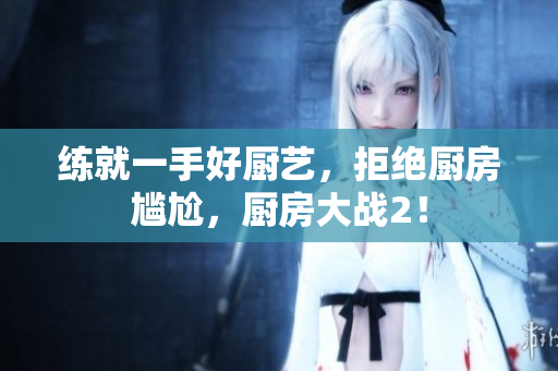 练就一手好厨艺，拒绝厨房尴尬，厨房大战2！