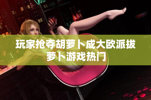 玩家抢夺胡萝卜成大欧派拔萝卜游戏热门