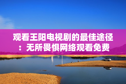 观看王阳电视剧的最佳途径：无所畏惧网络观看免费