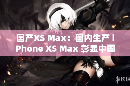 国产XS Max：国内生产 iPhone XS Max 彰显中国制造力量