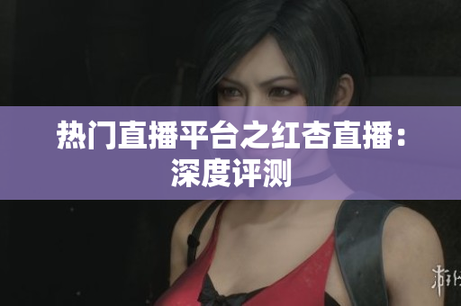热门直播平台之红杏直播：深度评测