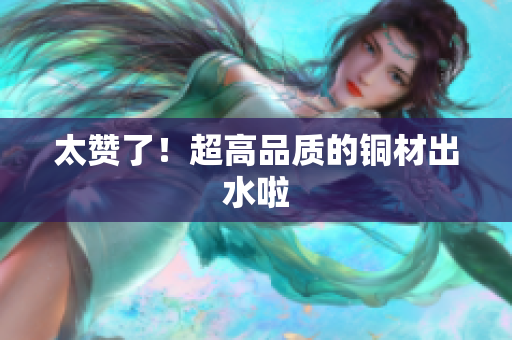 太赞了！超高品质的铜材出水啦