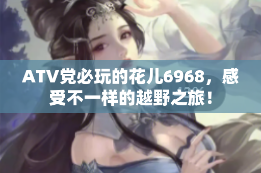 ATV党必玩的花儿6968，感受不一样的越野之旅！