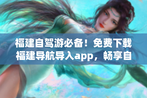 福建自驾游必备！免费下载福建导航导入app，畅享自驾之旅