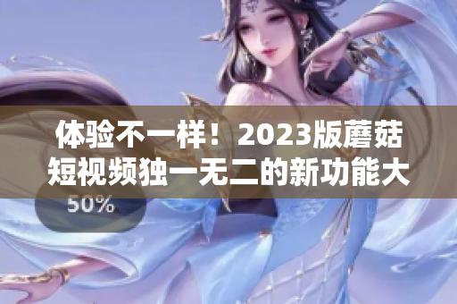 体验不一样！2023版蘑菇短视频独一无二的新功能大揭秘