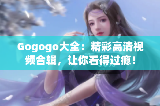 Gogogo大全：精彩高清视频合辑，让你看得过瘾！