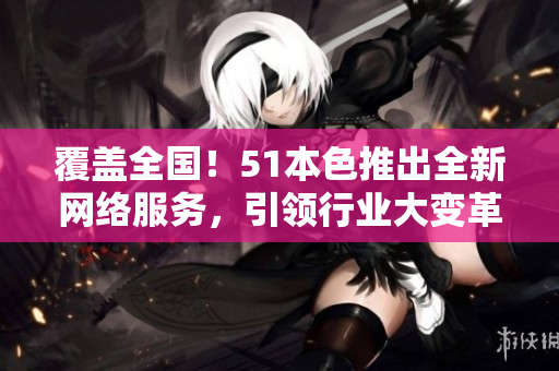 覆盖全国！51本色推出全新网络服务，引领行业大变革