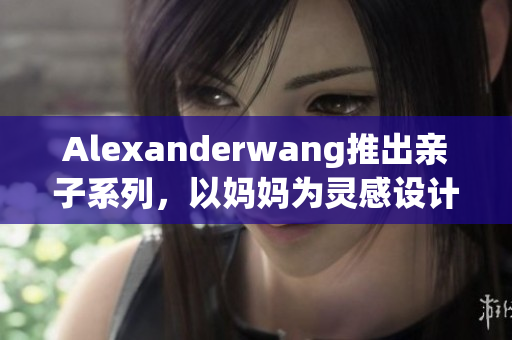 Alexanderwang推出亲子系列，以妈妈为灵感设计