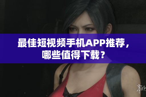 最佳短视频手机APP推荐，哪些值得下载？