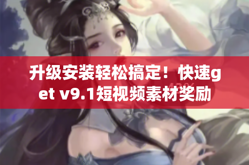 升级安装轻松搞定！快速get v9.1短视频素材奖励