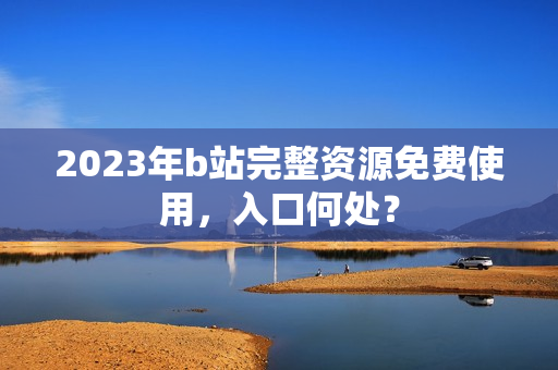 2023年b站完整资源免费使用，入口何处？