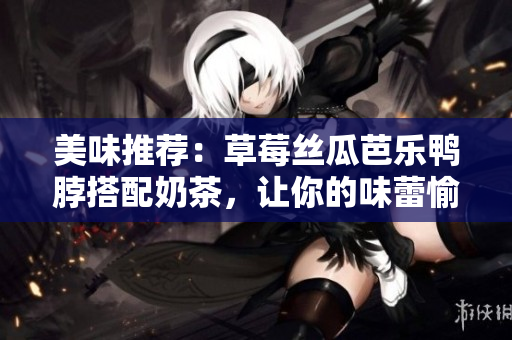 美味推荐：草莓丝瓜芭乐鸭脖搭配奶茶，让你的味蕾愉悦满足