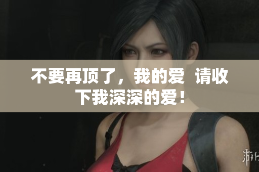 不要再顶了，我的爱  请收下我深深的爱！