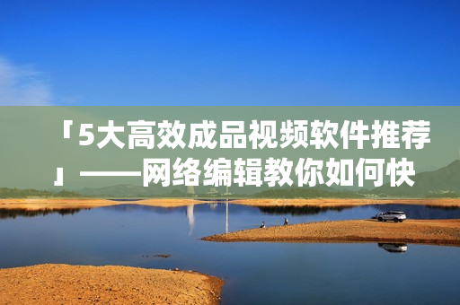 「5大高效成品视频软件推荐」——网络编辑教你如何快速制作高质量视频